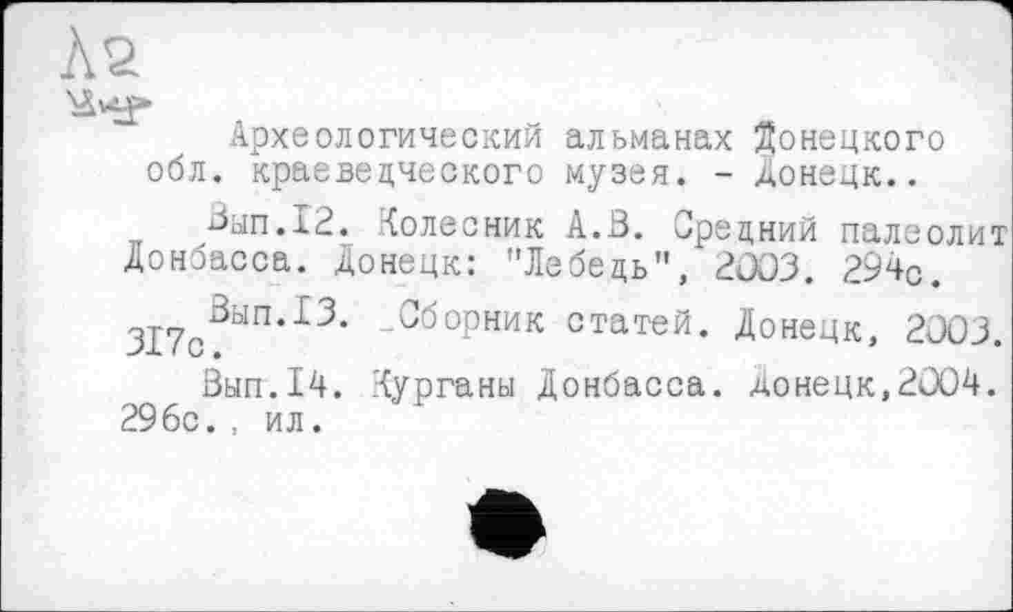 ﻿Археологический альманах Донецкого обл. краеведческого музея. - Донецк..
Вып.12. Колесник А.В. Средний палеолит Донбасса. Донецк: "Лебедь", 2003. 294с. 317с0Ь1П*13’ -Сборник статей- Донецк, 2003.
Вып.14. Курганы Донбасса. Донецк,2004. 29бс. , ил.